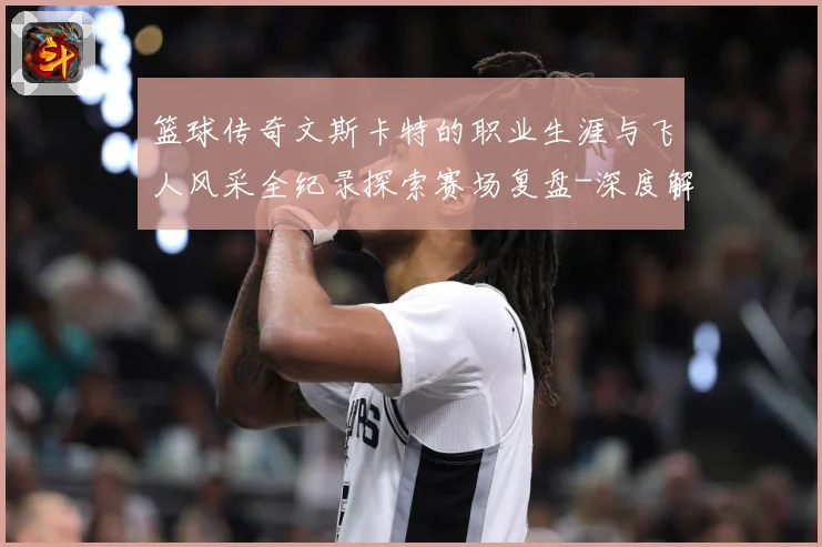 篮球传奇文斯卡特的职业生涯与飞人风采全纪录探索赛场复盘-深度解析