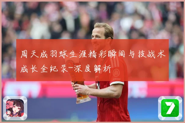 周天成羽球生涯精彩瞬间与技战术成长全纪录-深度解析