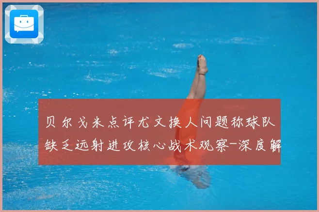 贝尔戈米点评尤文换人问题称球队缺乏远射进攻核心战术观察-深度解析