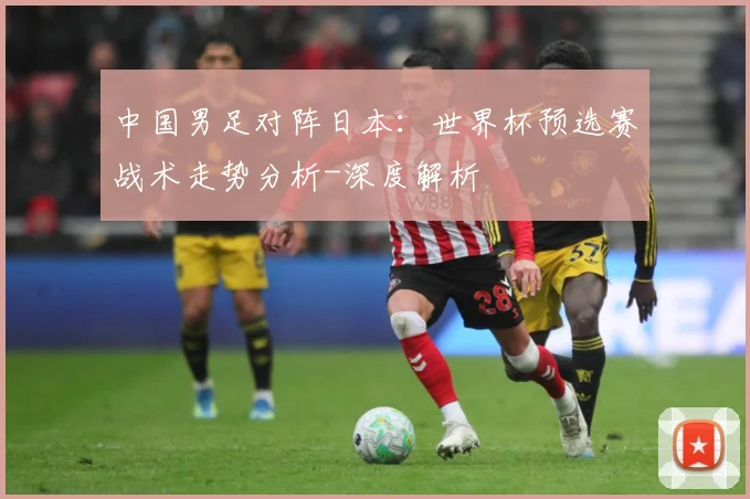 中国男足对阵日本：世界杯预选赛战术走势分析-深度解析