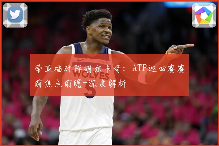 蒂亚福对阵胡尔卡奇：ATP巡回赛赛前焦点前瞻-深度解析
